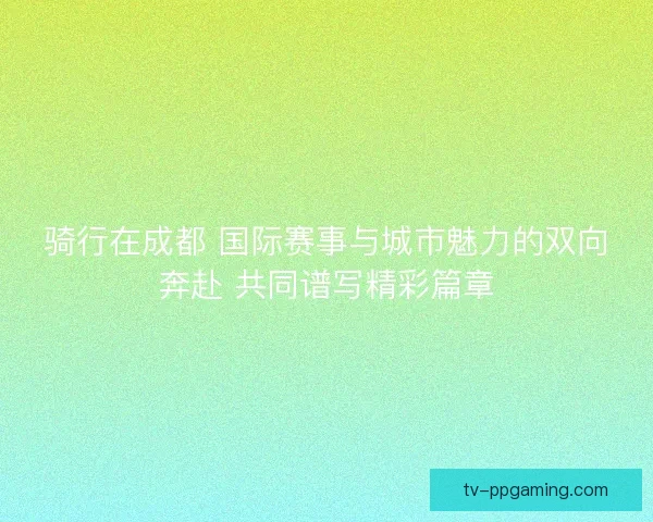 骑行在成都 国际赛事与城市魅力的双向奔赴 共同谱写精彩篇章