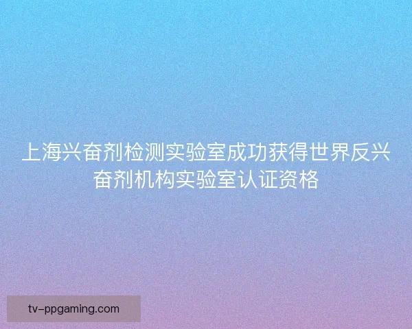 上海兴奋剂检测实验室成功获得世界反兴奋剂机构实验室认证资格