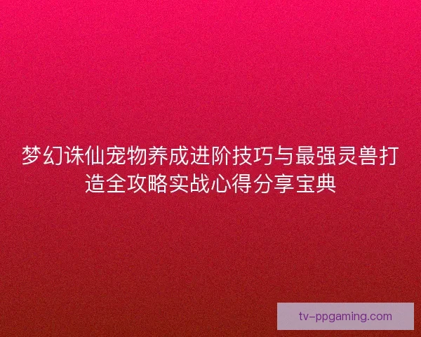 梦幻诛仙宠物养成进阶技巧与最强灵兽打造全攻略实战心得分享宝典