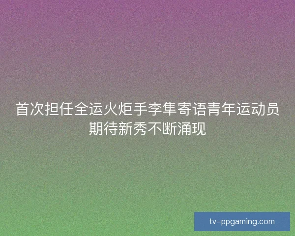 首次担任全运火炬手李隼寄语青年运动员期待新秀不断涌现