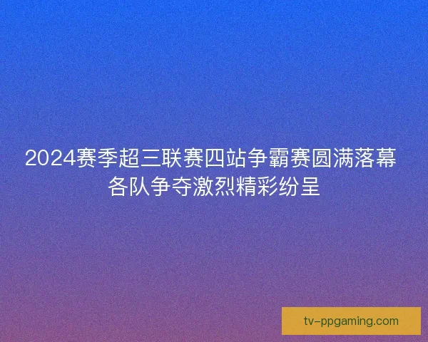2024赛季超三联赛四站争霸赛圆满落幕 各队争夺激烈精彩纷呈