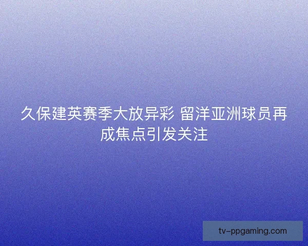 久保建英赛季大放异彩 留洋亚洲球员再成焦点引发关注